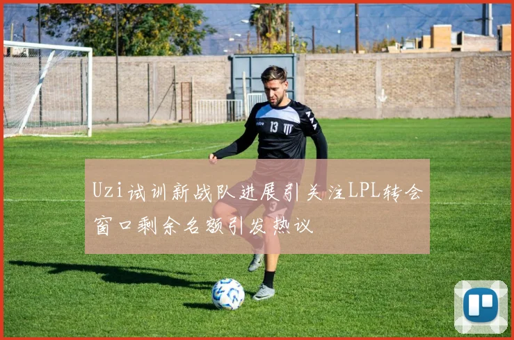 Uzi试训新战队进展引关注LPL转会窗口剩余名额引发热议