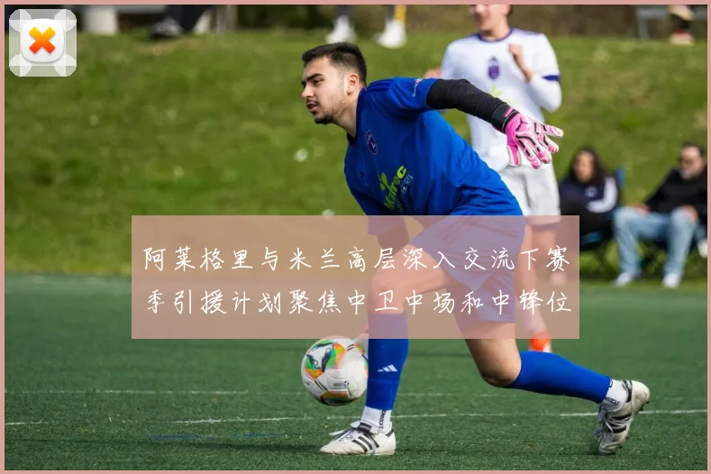 阿莱格里与米兰高层深入交流下赛季引援计划聚焦中卫中场和中锋位置