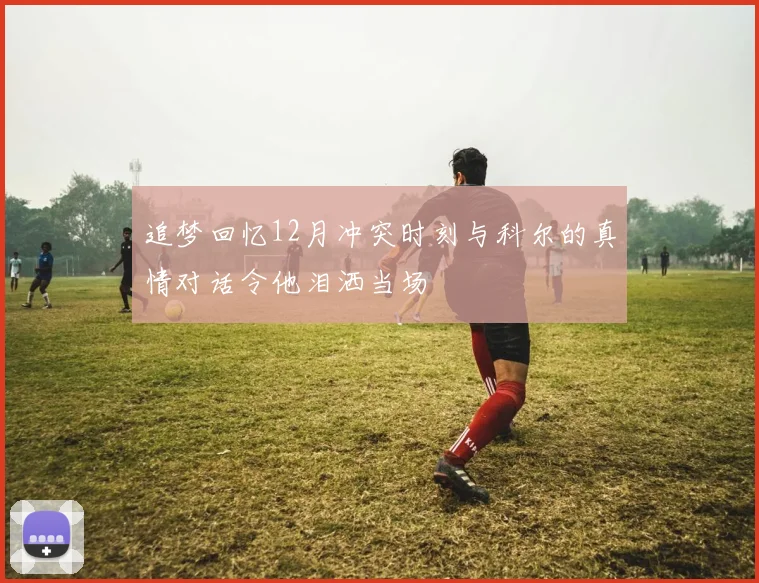 追梦回忆12月冲突时刻与科尔的真情对话令他泪洒当场