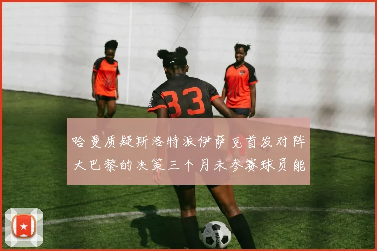 哈曼质疑斯洛特派伊萨克首发对阵大巴黎的决策三个月未参赛球员能否胜任