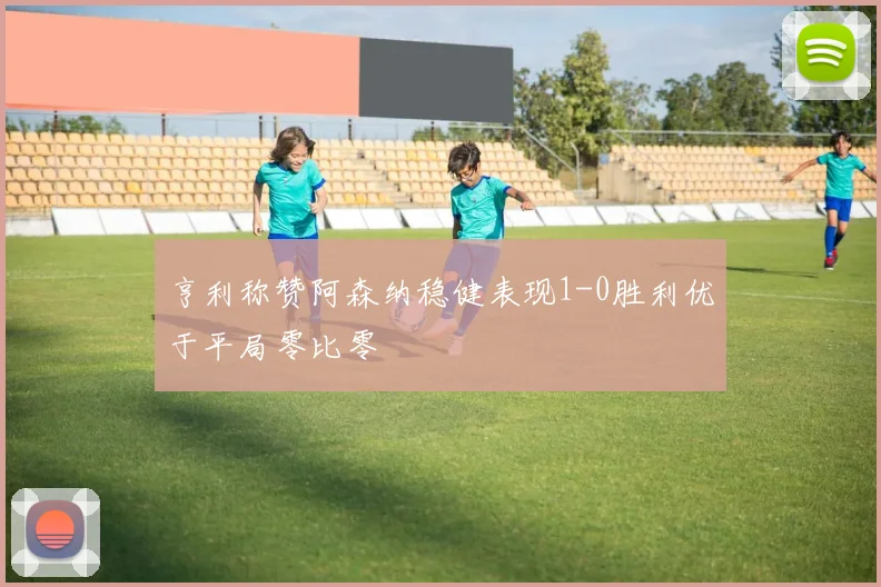 亨利称赞阿森纳稳健表现1-0胜利优于平局零比零