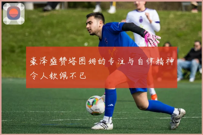 豪泽盛赞塔图姆的专注与自律精神令人钦佩不已