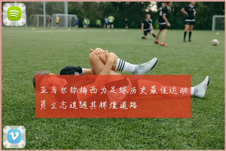 亚马尔称梅西为足球历史最佳运动员立志追随其辉煌道路