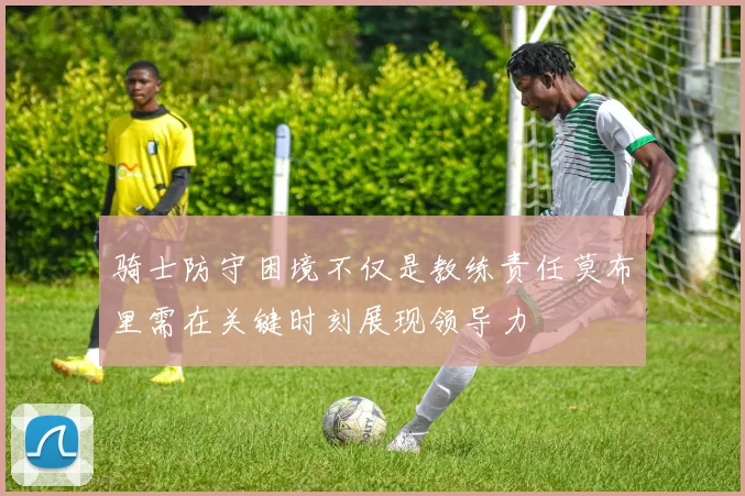 骑士防守困境不仅是教练责任莫布里需在关键时刻展现领导力