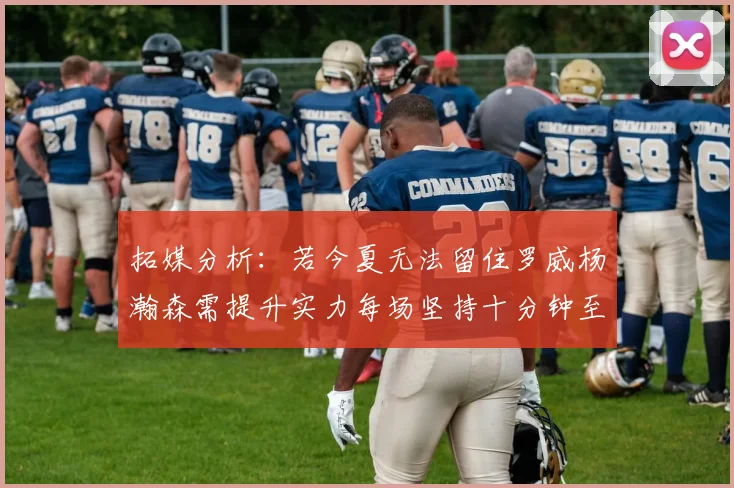 拓媒分析：若今夏无法留住罗威杨瀚森需提升实力每场坚持十分钟至关重要